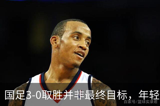 国足3-0取胜并非最终目标，年轻球员需更多磨砺