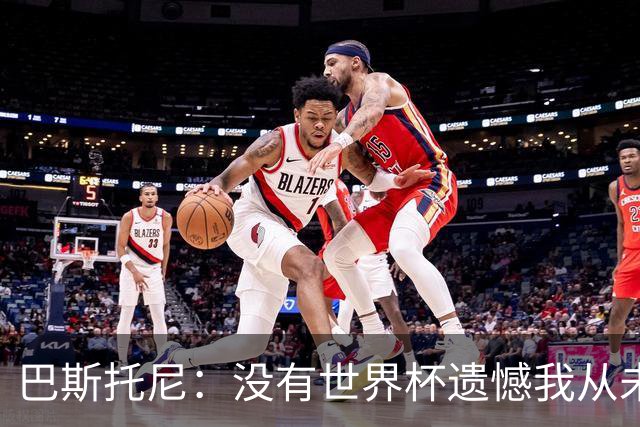 巴斯托尼：没有世界杯遗憾我从未考虑退出国家队，我对自我能力充满信心