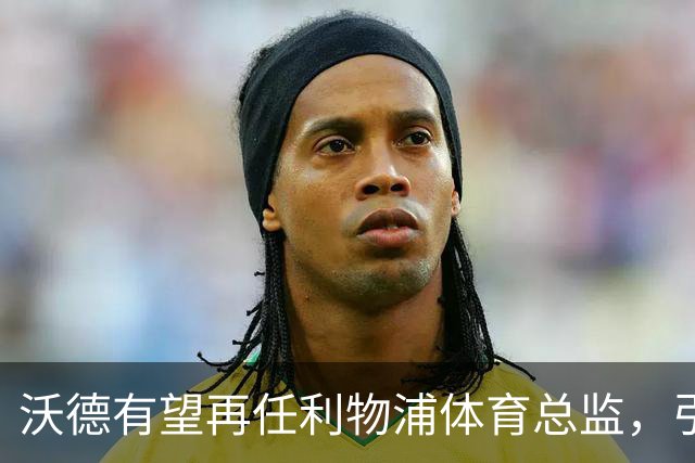 沃德有望再任利物浦体育总监，引援表现引人注目